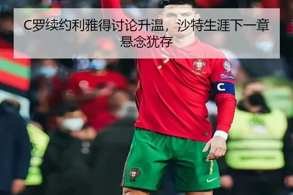 C罗续约利雅得讨论升温，沙特生涯下一章悬念犹存